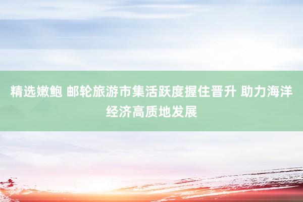 精选嫩鲍 邮轮旅游市集活跃度握住晋升 助力海洋经济高质地发展