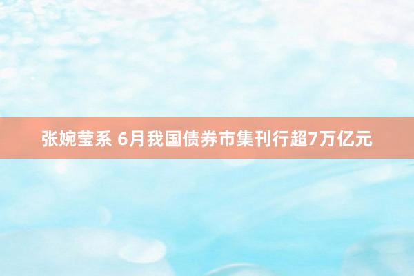 张婉莹系 6月我国债券市集刊行超7万亿元