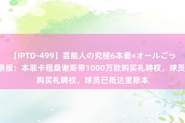 【IPTD-499】芸能人の究極6本番×オールごっくん AYA 纪录报：本菲卡租桑谢斯带1000万欧购买礼聘权，球员已抵达里斯本