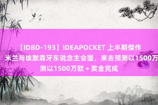 【IDBD-193】IDEAPOCKET 上半期傑作集2009 迪马：米兰与埃默森牙东说念主会面，来去预测以1500万欧＋奖金完成