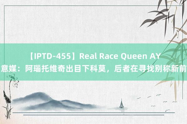 【IPTD-455】Real Race Queen AYA 意媒：阿瑙托维奇出目下科莫，后者在寻找别称新前卫