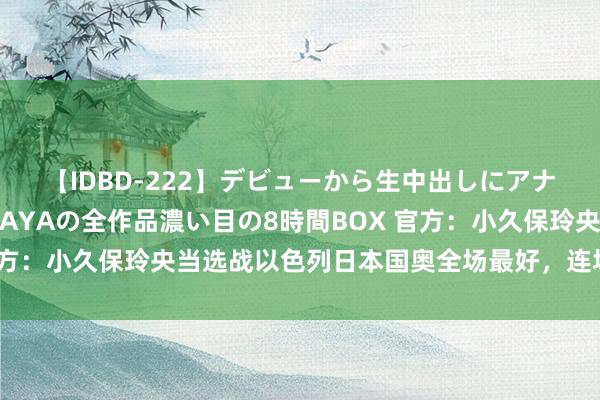 【IDBD-222】デビューから生中出しにアナルまで！最強の芸能人AYAの全作品濃い目の8時間BOX 官方：小久保玲央当选战以色列日本国奥全场最好，连场当选最好