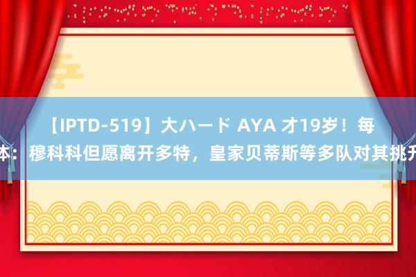 【IPTD-519】大ハード AYA 才19岁！每体：穆科科但愿离开多特，皇家贝蒂斯等多队对其挑升