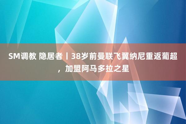 SM调教 隐居者丨38岁前曼联飞翼纳尼重返葡超，加盟阿马多拉之星