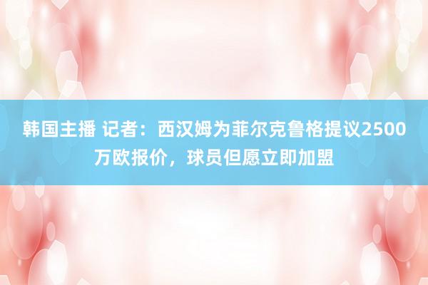 韩国主播 记者：西汉姆为菲尔克鲁格提议2500万欧报价，球员但愿立即加盟