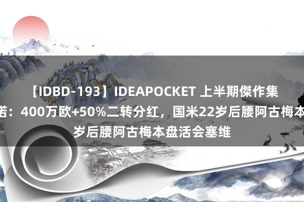 【IDBD-193】IDEAPOCKET 上半期傑作集2009 罗马诺：400万欧+50%二转分红，国米22岁后腰阿古梅本盘活会塞维