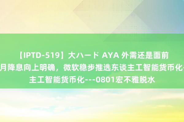 【IPTD-519】大ハード AYA 外需还是面前需求端主要救助，9月降息向上明确，微软稳步推选东谈主工智能货币化---0801宏不雅脱水