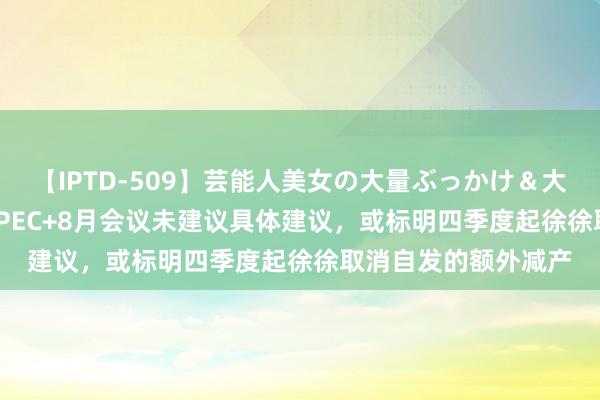 【IPTD-509】芸能人美女の大量ぶっかけ＆大量ごっくん AYA OPEC+8月会议未建议具体建议，或标明四季度起徐徐取消自发的额外减产