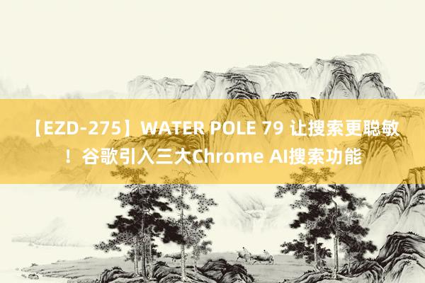 【EZD-275】WATER POLE 79 让搜索更聪敏！谷歌引入三大Chrome AI搜索功能