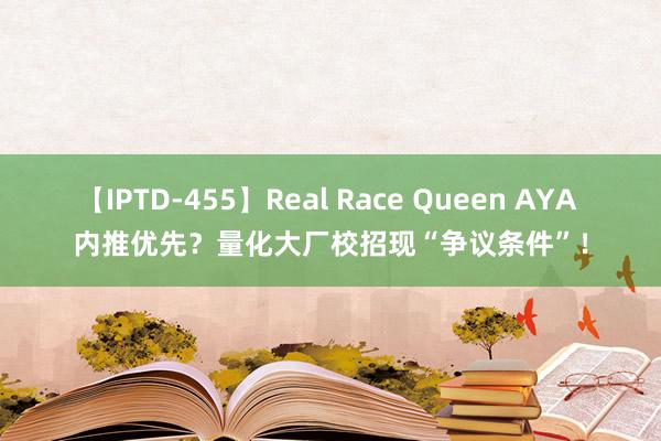 【IPTD-455】Real Race Queen AYA 内推优先？量化大厂校招现“争议条件”！