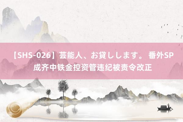 【SHS-026】芸能人、お貸しします。 番外SP 成齐中铁金控资管违纪被责令改正