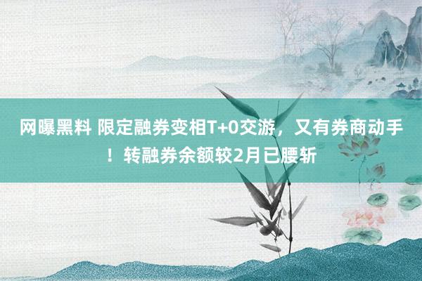 网曝黑料 限定融券变相T+0交游，又有券商动手！转融券余额较2月已腰斩