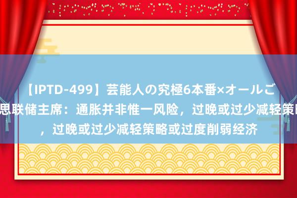 【IPTD-499】芸能人の究極6本番×オールごっくん AYA 好意思联储主席：通胀并非惟一风险，过晚或过少减轻策略或过度削弱经济