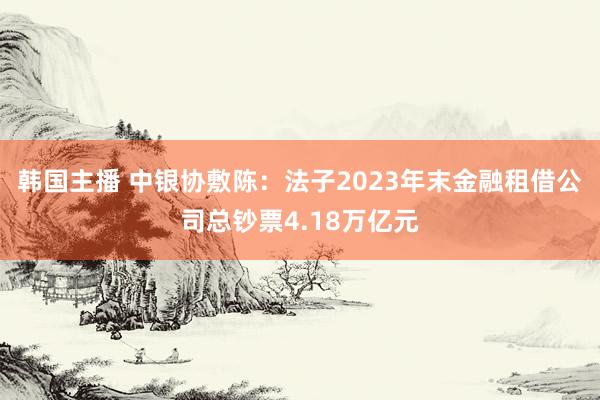 韩国主播 中银协敷陈：法子2023年末金融租借公司总钞票4.18万亿元