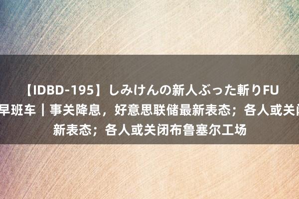 【IDBD-195】しみけんの新人ぶった斬りFUCK 6本番 经纬早班车｜事关降息，好意思联储最新表态；各人或关闭布鲁塞尔工场