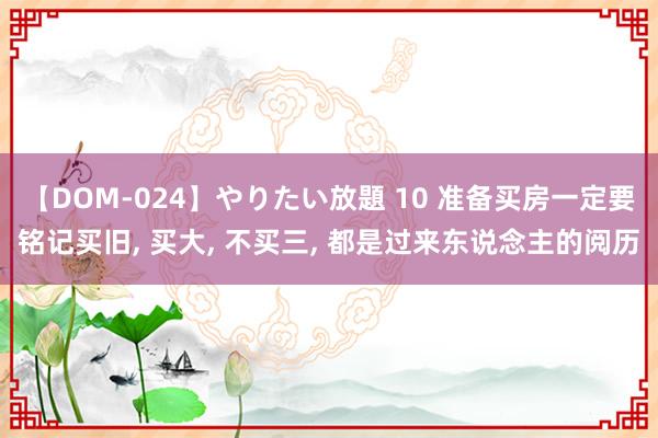 【DOM-024】やりたい放題 10 准备买房一定要铭记买旧， 买大， 不买三， 都是过来东说念主的阅历