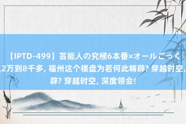 【IPTD-499】芸能人の究極6本番×オールごっくん AYA 从2万到8千多， 福州这个楼盘为若何此精辟? 穿越时空， 深度领会!