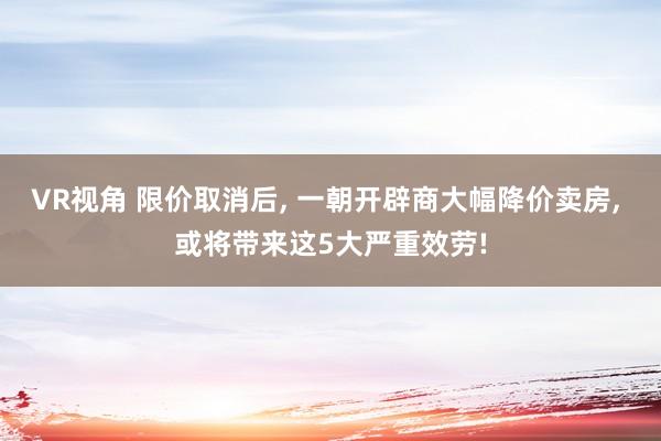 VR视角 限价取消后， 一朝开辟商大幅降价卖房， 或将带来这5大严重效劳!