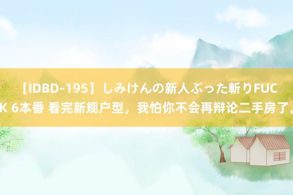 【IDBD-195】しみけんの新人ぶった斬りFUCK 6本番 看完新规户型，我怕你不会再辩论二手房了。