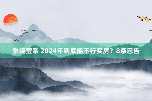 张婉莹系 2024年到底能不行买房？8条忠告