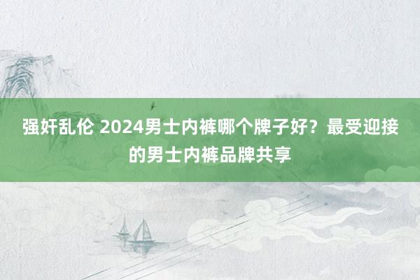 强奸乱伦 2024男士内裤哪个牌子好？最受迎接的男士内裤品牌共享