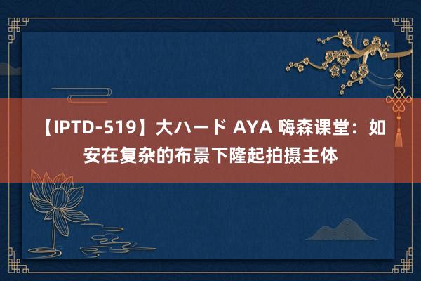 【IPTD-519】大ハード AYA 嗨森课堂：如安在复杂的布景下隆起拍摄主体