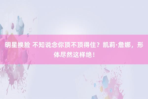 明星换脸 不知说念你顶不顶得住？凯莉·詹娜，形体尽然这样绝！