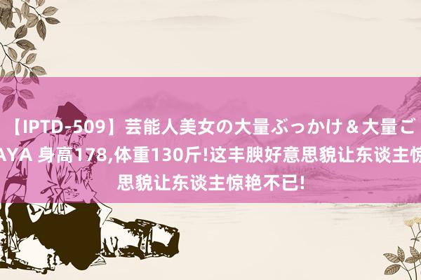 【IPTD-509】芸能人美女の大量ぶっかけ＆大量ごっくん AYA 身高178，体重130斤!这丰腴好意思貌让东谈主惊艳不已!