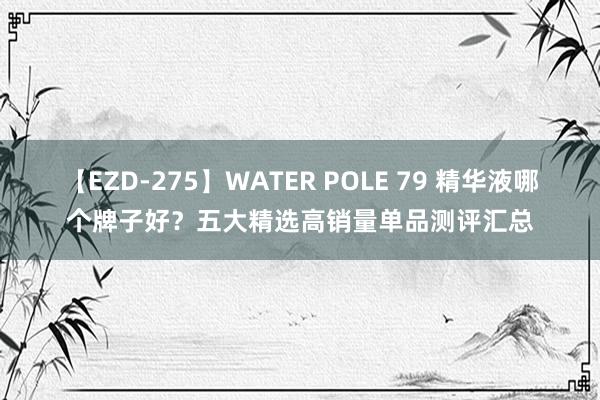 【EZD-275】WATER POLE 79 精华液哪个牌子好？五大精选高销量单品测评汇总