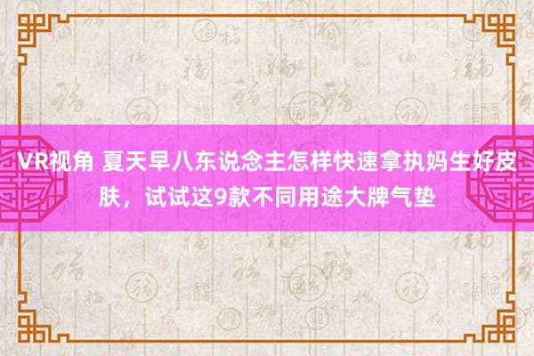 VR视角 夏天早八东说念主怎样快速拿执妈生好皮肤，试试这9款不同用途大牌气垫