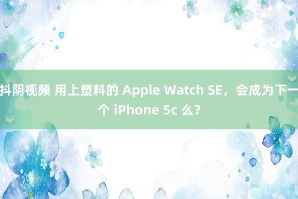 抖阴视频 用上塑料的 Apple Watch SE，会成为下一个 iPhone 5c 么？