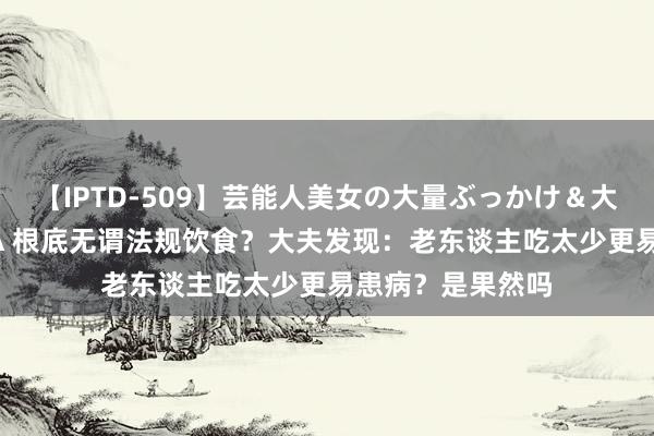 【IPTD-509】芸能人美女の大量ぶっかけ＆大量ごっくん AYA 根底无谓法规饮食？大夫发现：老东谈主吃太少更易患病？是果然吗