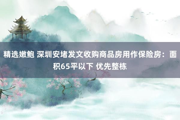 精选嫩鲍 深圳安堵发文收购商品房用作保险房：面积65平以下 优先整栋