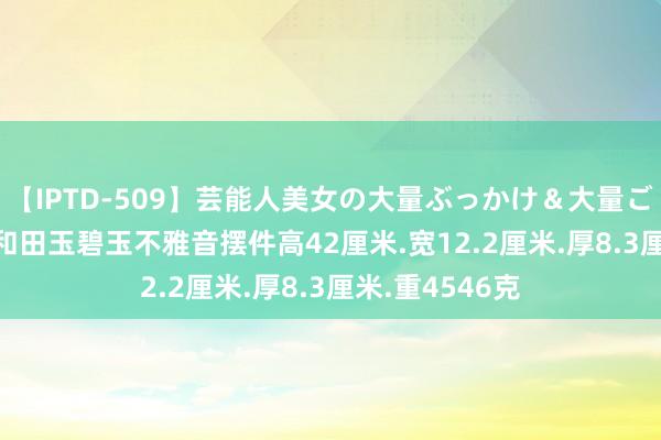 【IPTD-509】芸能人美女の大量ぶっかけ＆大量ごっくん AYA 和田玉碧玉不雅音摆件高42厘米.宽12.2厘米.厚8.3厘米.重4546克