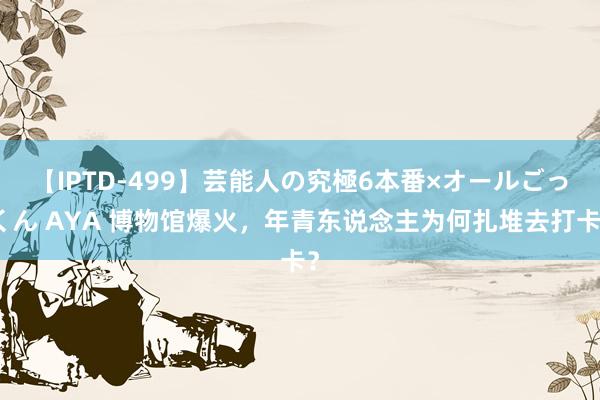 【IPTD-499】芸能人の究極6本番×オールごっくん AYA 博物馆爆火，年青东说念主为何扎堆去打卡？