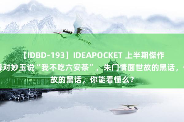 【IDBD-193】IDEAPOCKET 上半期傑作集2009 贾母对妙玉说“我不吃六安茶”，朱门情面世故的黑话，你能看懂么？