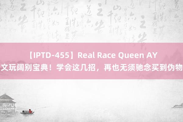 【IPTD-455】Real Race Queen AYA 文玩阔别宝典！学会这几招，再也无须驰念买到伪物了