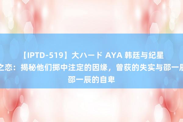 【IPTD-519】大ハード AYA 韩廷与纪星的星辰之恋：揭秘他们掷中注定的因缘，曾荻的失实与邵一辰的自卑