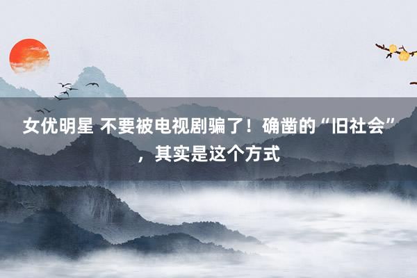 女优明星 不要被电视剧骗了！确凿的“旧社会”，其实是这个方式