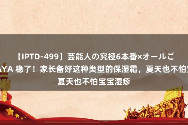 【IPTD-499】芸能人の究極6本番×オールごっくん AYA 稳了！家长备好这种类型的保湿霜，夏天也不怕宝宝湿疹