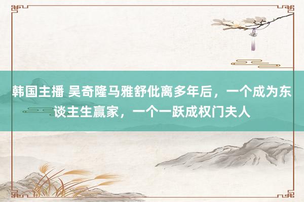 韩国主播 吴奇隆马雅舒仳离多年后，一个成为东谈主生赢家，一个一跃成权门夫人