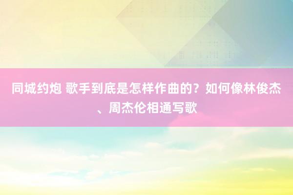 同城约炮 歌手到底是怎样作曲的？如何像林俊杰、周杰伦相通写歌