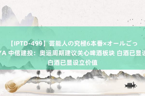 【IPTD-499】芸能人の究極6本番×オールごっくん AYA 中信建投：奥运周期建议关心啤酒板块 白酒已显设立价值