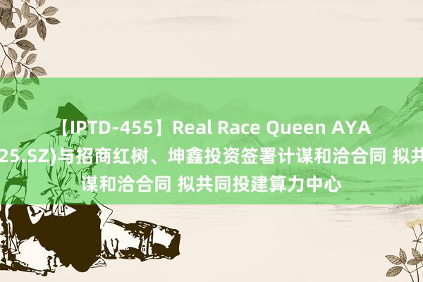 【IPTD-455】Real Race Queen AYA 众合科技(000925.SZ)与招商红树、坤鑫投资签署计谋和洽合同 拟共同投建算力中心