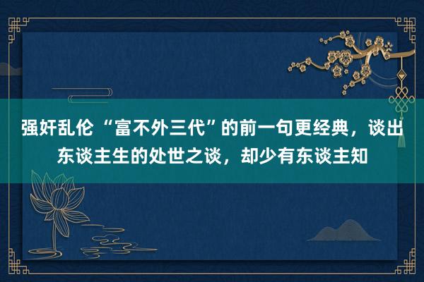 强奸乱伦 “富不外三代”的前一句更经典，谈出东谈主生的处世之谈，却少有东谈主知