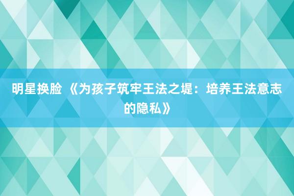 明星换脸 《为孩子筑牢王法之堤：培养王法意志的隐私》