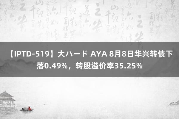 【IPTD-519】大ハード AYA 8月8日华兴转债下落0.49%，转股溢价率35.25%