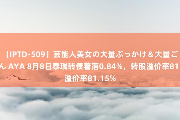 【IPTD-509】芸能人美女の大量ぶっかけ＆大量ごっくん AYA 8月8日泰瑞转债着落0.84%，转股溢价率81.15%