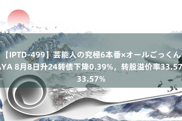 【IPTD-499】芸能人の究極6本番×オールごっくん AYA 8月8日升24转债下降0.39%，转股溢价率33.57%