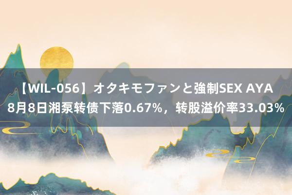 【WIL-056】オタキモファンと強制SEX AYA 8月8日湘泵转债下落0.67%，转股溢价率33.03%